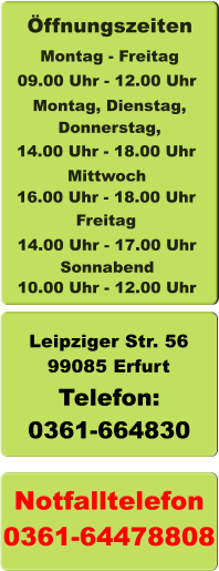 Leipziger Str. 56 99085 Erfurt Telefon: 0361-664830 Notfalltelefon 0361-64478808  10.00 Uhr - 12.00 Uhr  ffnungszeiten Montag - Freitag Montag, Dienstag, Donnerstag,  14.00 Uhr - 18.00 Uhr Mittwoch 16.00 Uhr - 18.00 Uhr   09.00 Uhr - 12.00 Uhr  Sonnabend Freitag 14.00 Uhr - 17.00 Uhr